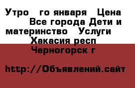  Утро 1-го января › Цена ­ 18 - Все города Дети и материнство » Услуги   . Хакасия респ.,Черногорск г.